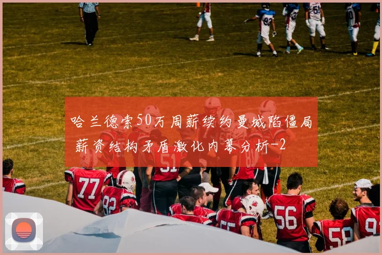 哈兰德索50万周薪续约曼城陷僵局 薪资结构矛盾激化内幕分析