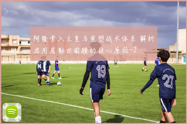 阿隆索入主皇马重塑战术体系 解析启用居勒尔前腰的核心原因