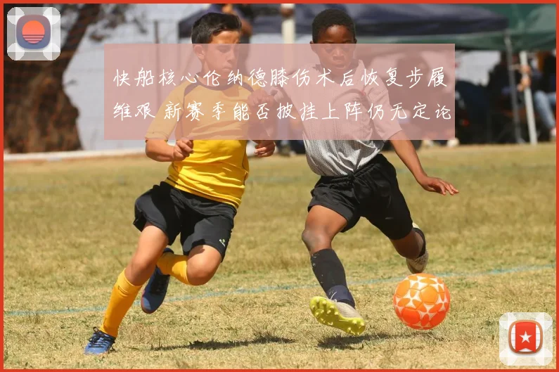 快船核心伦纳德膝伤术后恢复步履维艰 新赛季能否披挂上阵仍无定论