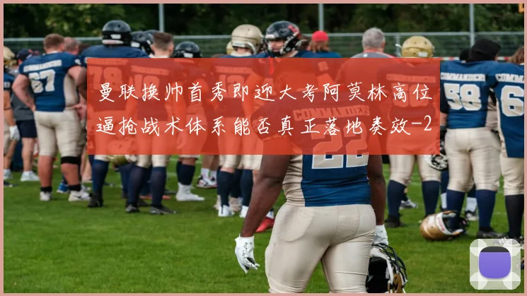 曼联换帅首秀即迎大考阿莫林高位逼抢战术体系能否真正落地奏效