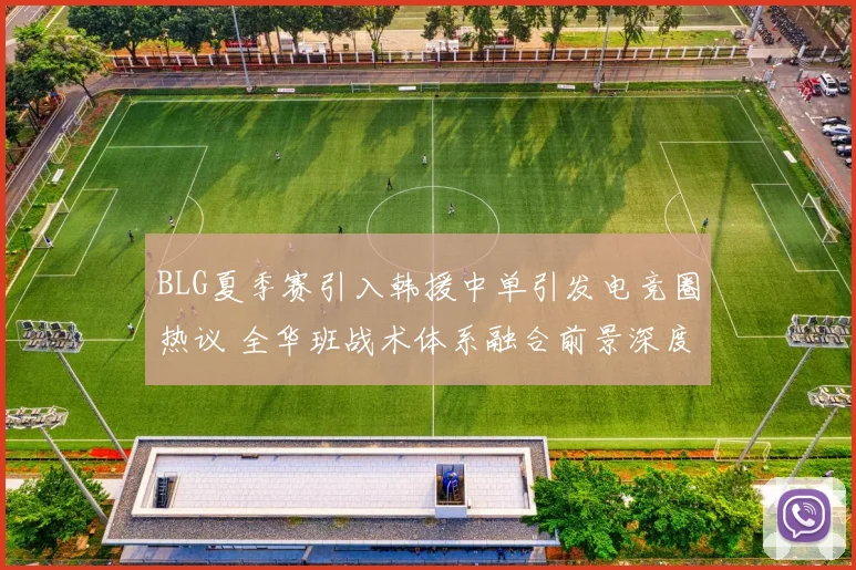BLG夏季赛引入韩援中单引发电竞圈热议 全华班战术体系融合前景深度剖析