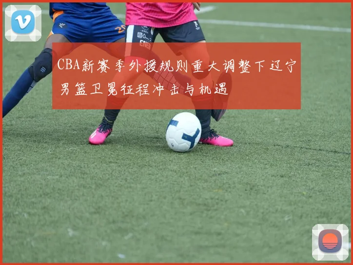 CBA新赛季外援规则重大调整下辽宁男篮卫冕征程冲击与机遇