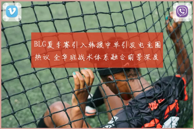 BLG夏季赛引入韩援中单引发电竞圈热议 全华班战术体系融合前景深度剖析