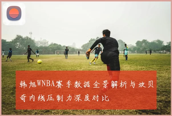 韩旭WNBA赛季数据全景解析与坎贝奇内线压制力深度对比
