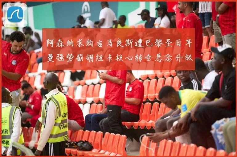 阿森纳求购吉马良斯遭巴黎圣日耳曼强势截胡纽卡核心转会悬念升级