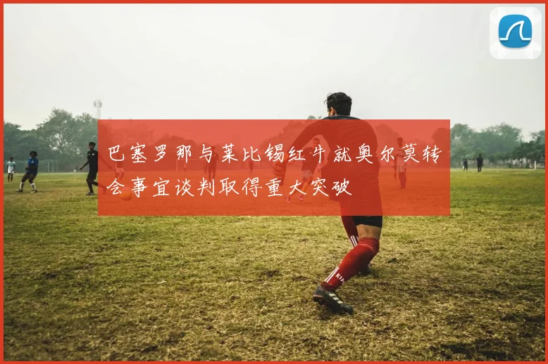 巴塞罗那与莱比锡红牛就奥尔莫转会事宜谈判取得重大突破