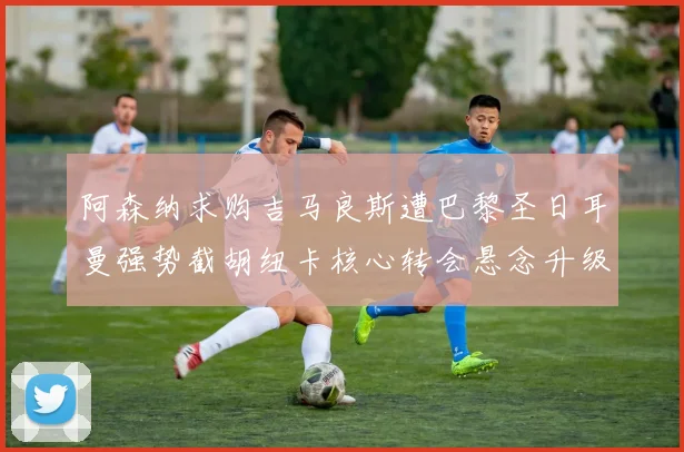 阿森纳求购吉马良斯遭巴黎圣日耳曼强势截胡纽卡核心转会悬念升级