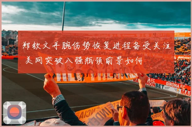 郑钦文手腕伤势恢复进程备受关注 美网突破八强瓶颈前景如何