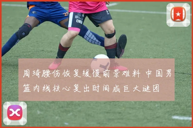周琦腰伤恢复缓慢前景难料 中国男篮内线核心复出时间成巨大谜团
