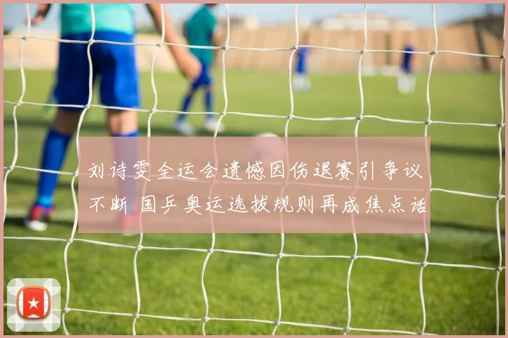 刘诗雯全运会遗憾因伤退赛引争议不断 国乒奥运选拔规则再成焦点话题