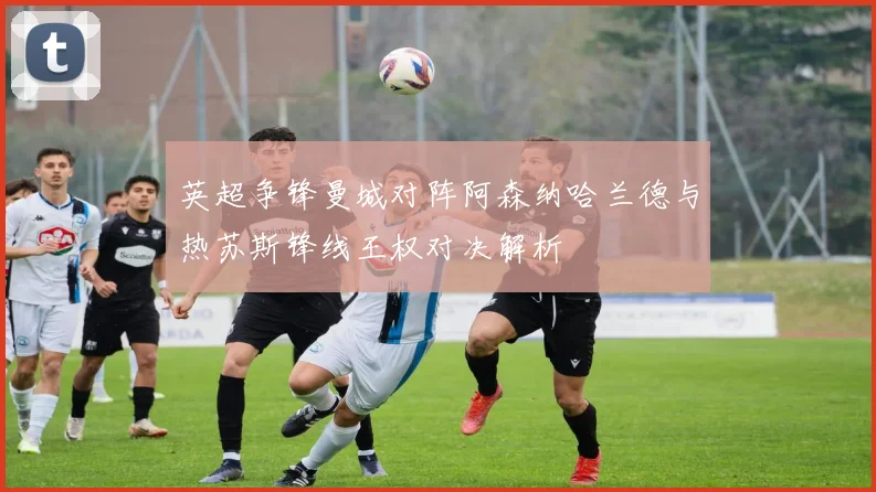 英超争锋曼城对阵阿森纳哈兰德与热苏斯锋线王权对决解析
