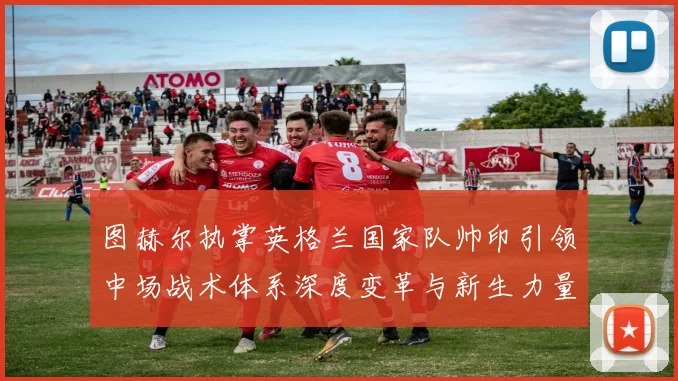 图赫尔执掌英格兰国家队帅印引领中场战术体系深度变革与新生力量崛起