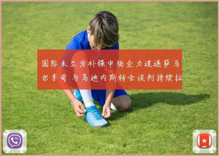 国际米兰为补强中场全力追逐萨马尔季奇 与乌迪内斯转会谈判持续拉锯