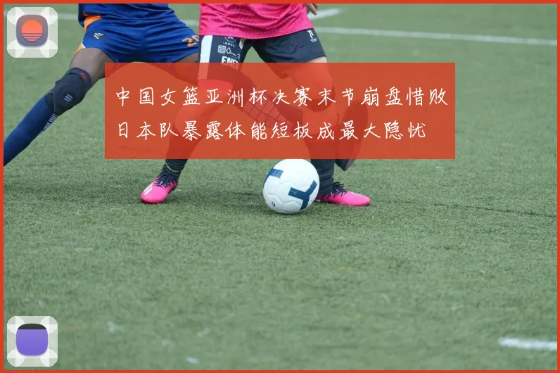 中国女篮亚洲杯决赛末节崩盘惜败日本队暴露体能短板成最大隐忧