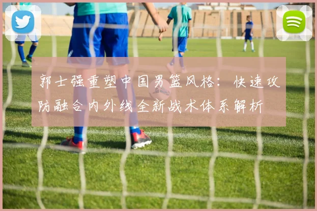 郭士强重塑中国男篮风格：快速攻防融合内外线全新战术体系解析