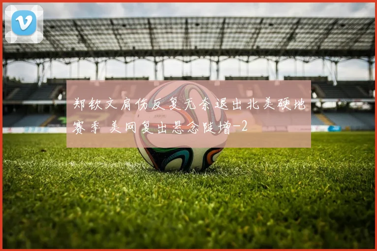 郑钦文肩伤反复无奈退出北美硬地赛季 美网复出悬念陡增