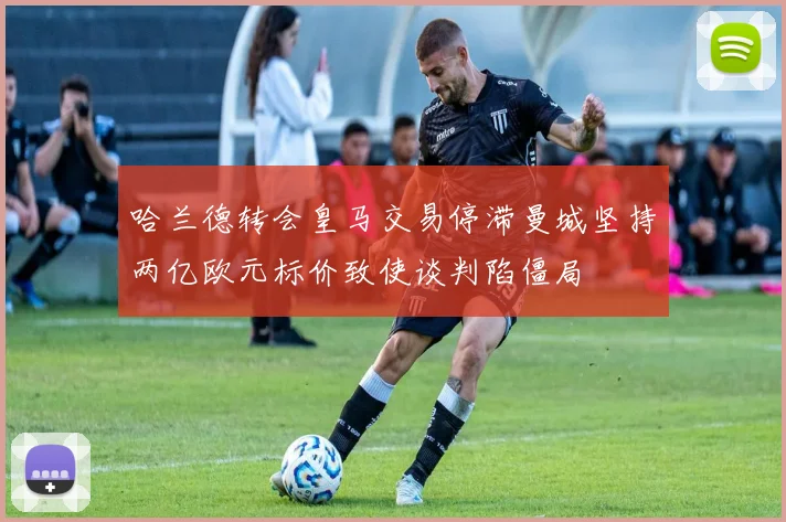 哈兰德转会皇马交易停滞曼城坚持两亿欧元标价致使谈判陷僵局