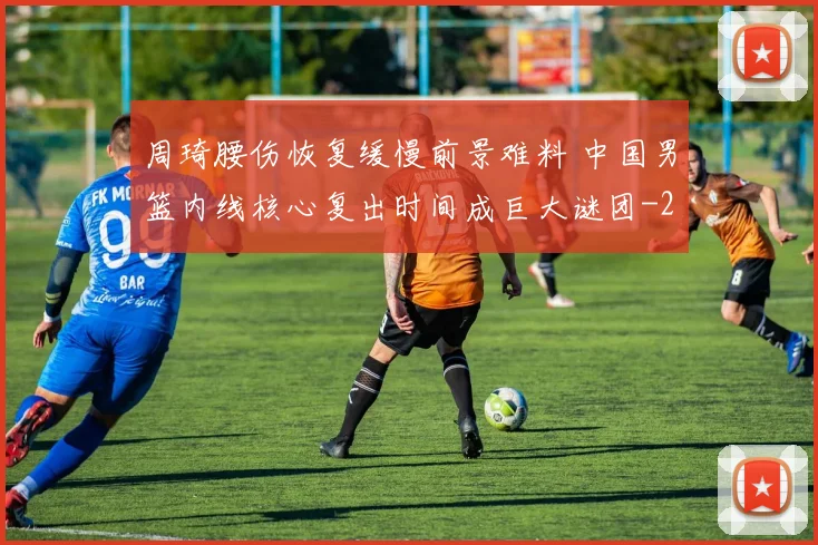 周琦腰伤恢复缓慢前景难料 中国男篮内线核心复出时间成巨大谜团