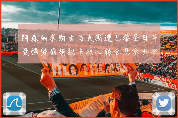 阿森纳求购吉马良斯遭巴黎圣日耳曼强势截胡纽卡核心转会悬念升级