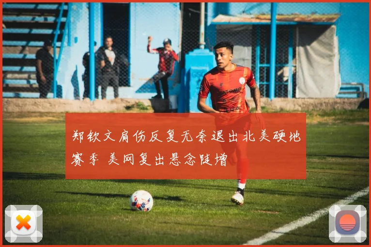 郑钦文肩伤反复无奈退出北美硬地赛季 美网复出悬念陡增
