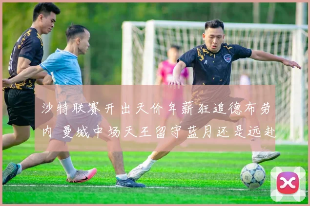 沙特联赛开出天价年薪狂追德布劳内 曼城中场天王留守蓝月还是远赴沙超悬念迭起
