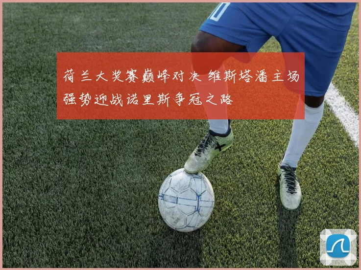 荷兰大奖赛巅峰对决 维斯塔潘主场强势迎战诺里斯争冠之路