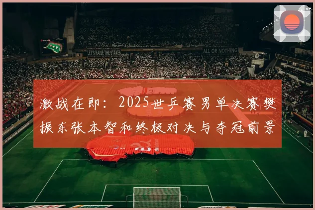 激战在即：2025世乒赛男单决赛樊振东张本智和终极对决与夺冠前景深度预测