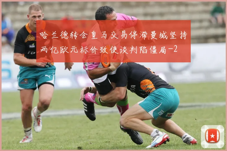 哈兰德转会皇马交易停滞曼城坚持两亿欧元标价致使谈判陷僵局