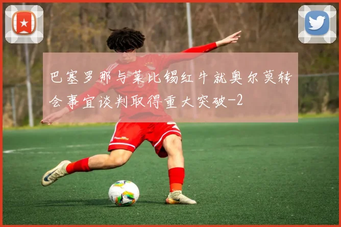 巴塞罗那与莱比锡红牛就奥尔莫转会事宜谈判取得重大突破