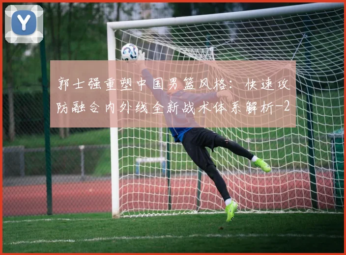 郭士强重塑中国男篮风格:快速攻防融合内外线全新战术体系解析
