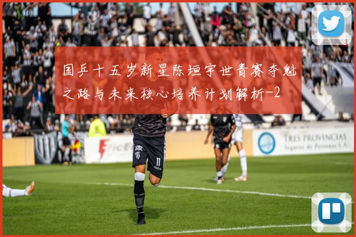 国乒十五岁新星陈垣宇世青赛夺魁之路与未来核心培养计划解析