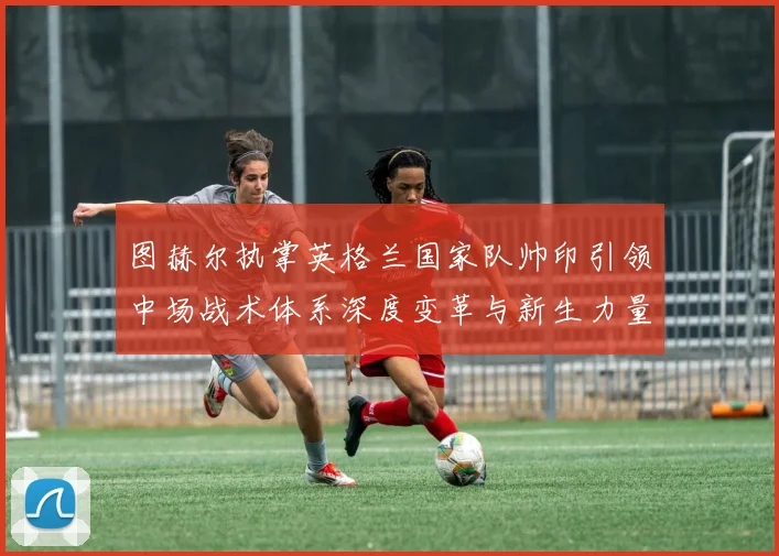 图赫尔执掌英格兰国家队帅印引领中场战术体系深度变革与新生力量崛起