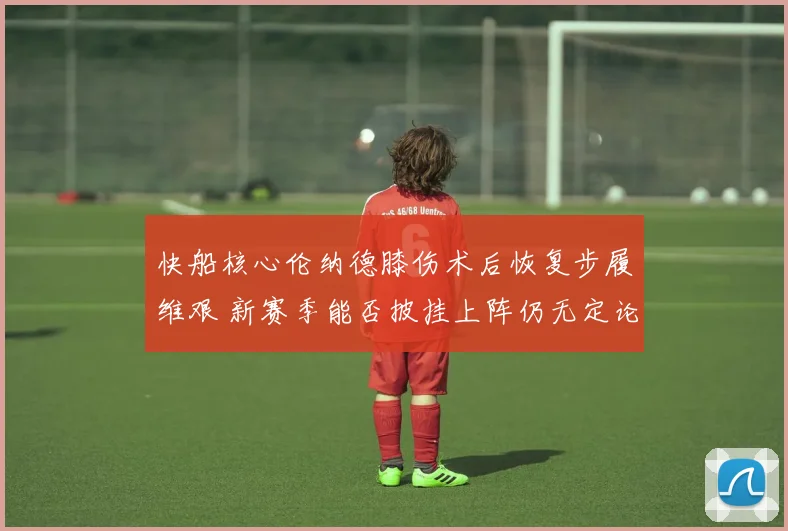 快船核心伦纳德膝伤术后恢复步履维艰 新赛季能否披挂上阵仍无定论