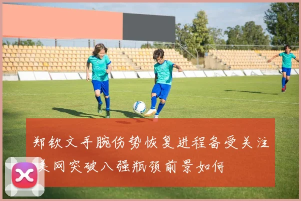郑钦文手腕伤势恢复进程备受关注 美网突破八强瓶颈前景如何