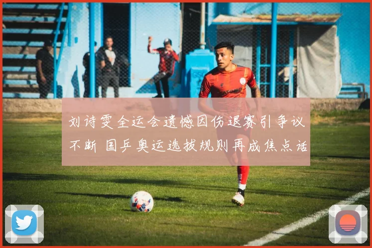 刘诗雯全运会遗憾因伤退赛引争议不断 国乒奥运选拔规则再成焦点话题