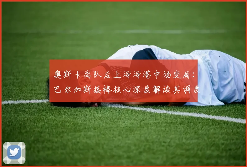 奥斯卡离队后上海海港中场变局：巴尔加斯接棒核心深度解读其调度能力