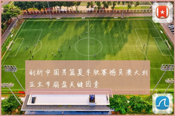 剖析中国男篮夏季联赛憾负澳大利亚末节崩盘关键因素