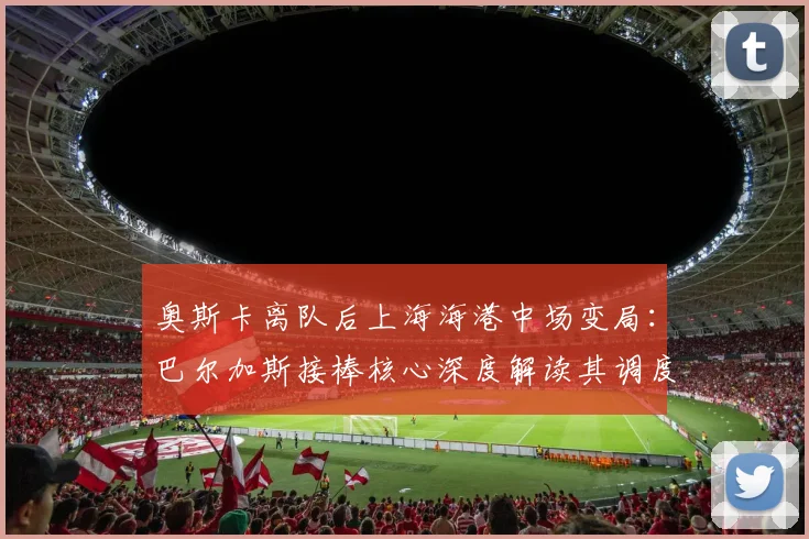 奥斯卡离队后上海海港中场变局：巴尔加斯接棒核心深度解读其调度能力