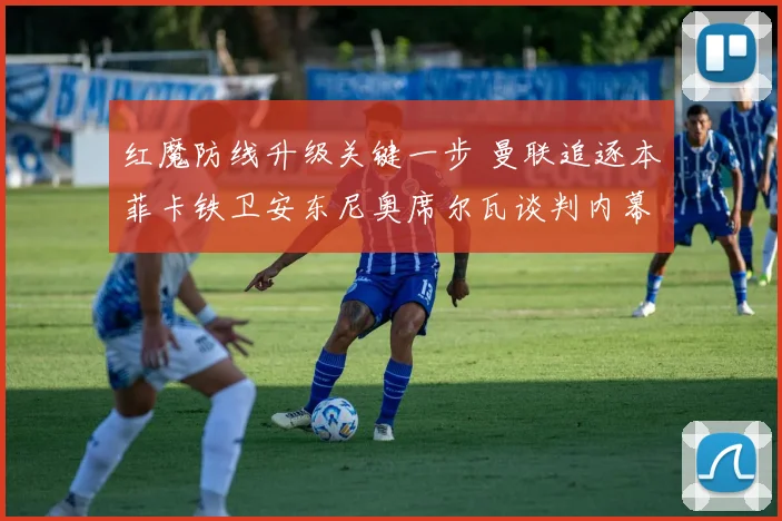 红魔防线升级关键一步 曼联追逐本菲卡铁卫安东尼奥席尔瓦谈判内幕揭秘